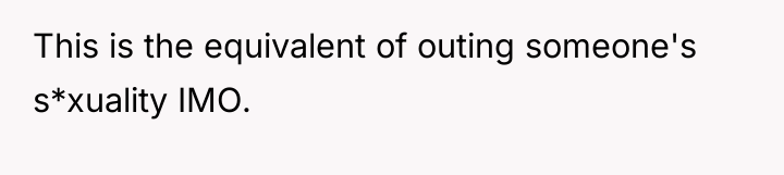 This is the equivalent of outing someone's s*xuality IMO.