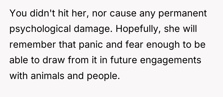 You didn't hit her, nor cause any permanent psychological damage....