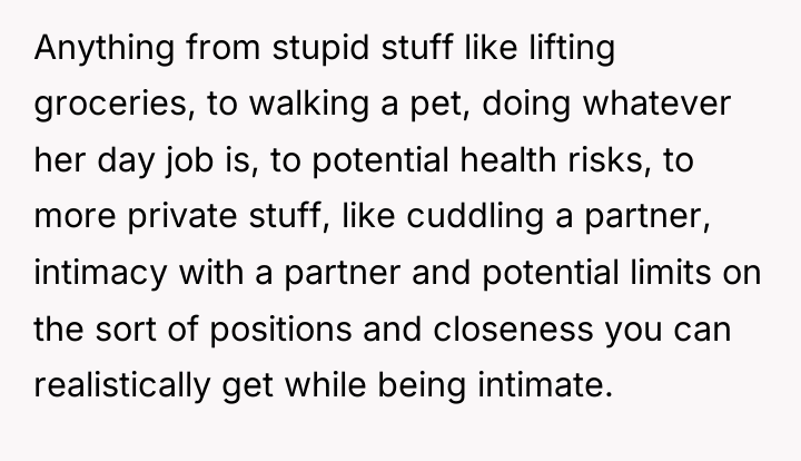Anything from stupid stuff like lifting groceries, to walking a...