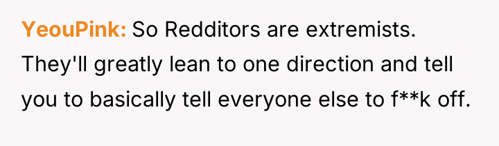 YeouPink So Redditors are extremists. They'll greatly lean to one...