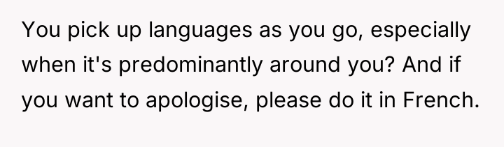 You pick up languages as you go, especially when it's...
