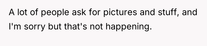 A lot of people ask for pictures and stuff, and...