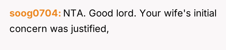 soog0704 NTA. Good lord. Your wife's initial concern was justified,