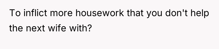 To inflict more housework that you don't help the next...