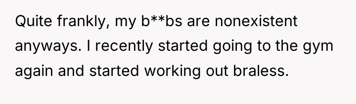 Quite frankly, my b**bs are nonexistent anyways. I recently started...