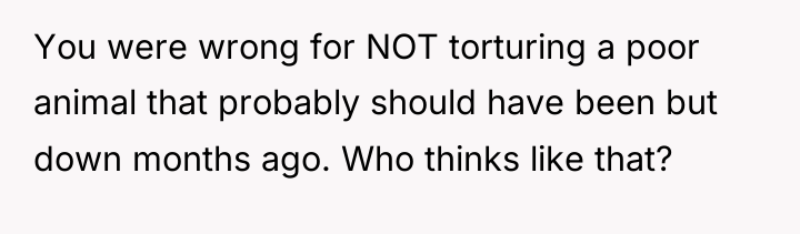 You were wrong for NOT torturing a poor animal that...