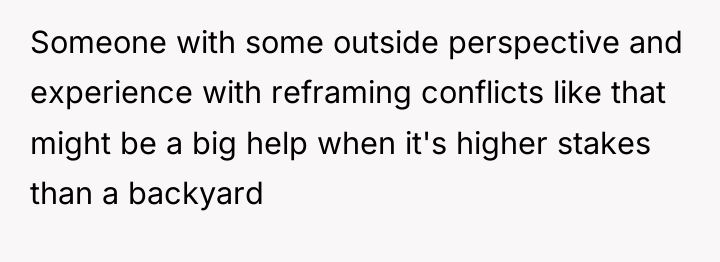 Someone with some outside perspective and experience with reframing conflicts...