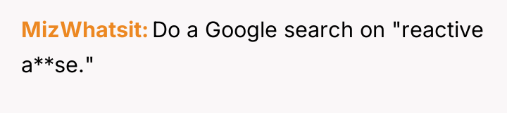 MizWhatsit Do a Google search on "reactive a**se."