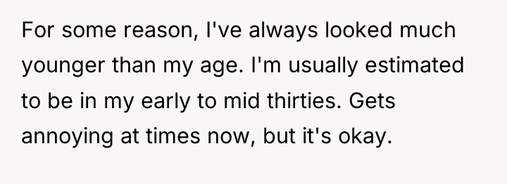 For some reason, I've always looked much younger than my...