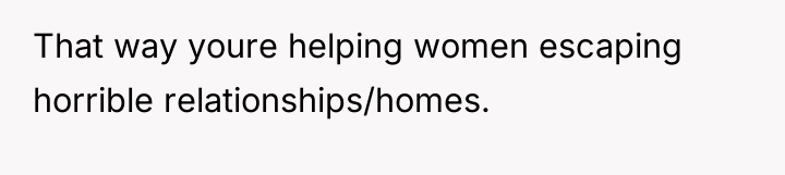 That way youre helping women escaping horrible relationships/homes.