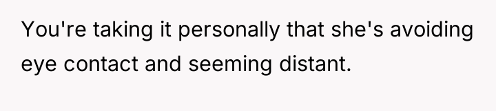 You're taking it personally that she's avoiding eye contact and...