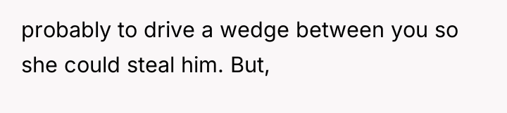 probably to drive a wedge between you so she could...