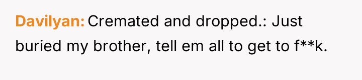 Davilyan Cremated and dropped.: Just buried my brother, tell em...
