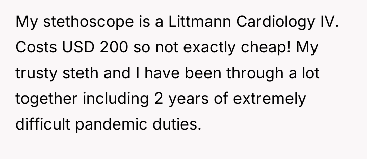 My stethoscope is a Littmann Cardiology IV. Costs USD 200...
