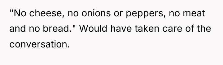 "No cheese, no onions or peppers, no meat and no...