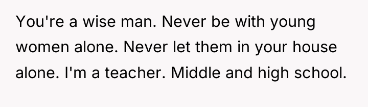 You're a wise man. Never be with young women alone....