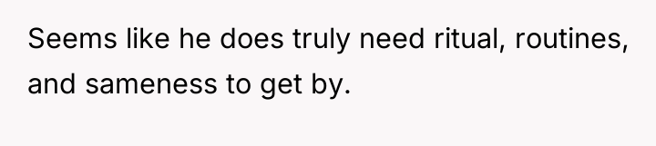 Seems like he does truly need ritual, routines, and sameness...