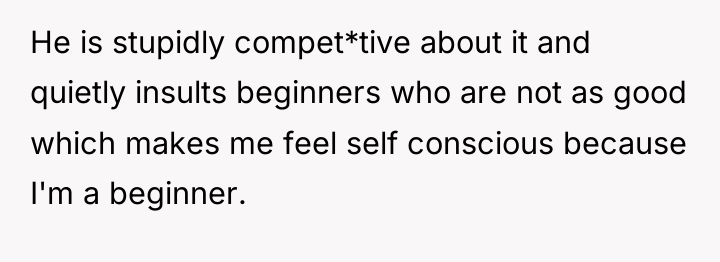 He is stupidly compet*tive about it and quietly insults beginners...