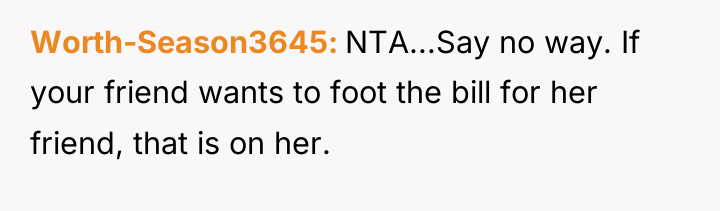 Worth-Season3645 NTA...Say no way. If your friend wants to foot...