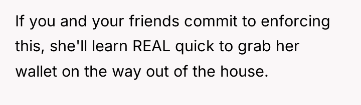 If you and your friends commit to enforcing this, she'll...