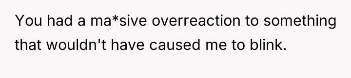 You had a ma*sive overreaction to something that wouldn't have...