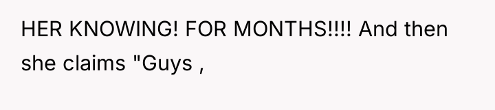 HER KNOWING! FOR MONTHS!!!! And then she claims "Guys ,