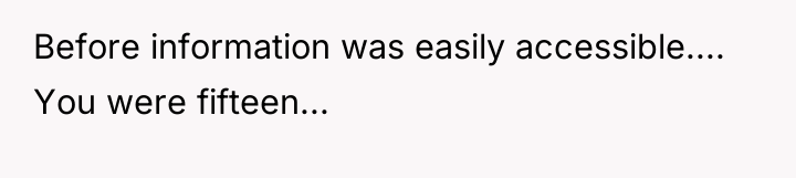 Before information was easily accessible.... You were fifteen...