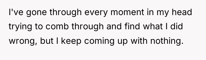 I've gone through every moment in my head trying to...
