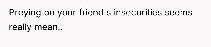 Preying on your friend's insecurities seems really mean..