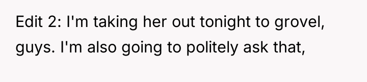Edit 2: I'm taking her out tonight to grovel, guys....