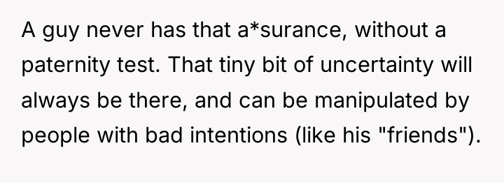 A guy never has that a*surance, without a paternity test....