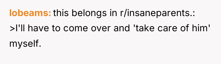 lobeams this belongs in r/insaneparents.: >I'll have to come over...
