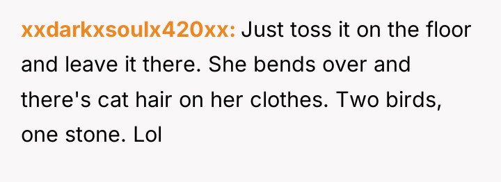 xxdarkxsoulx420xx Just toss it on the floor and leave it...