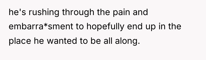 he's rushing through the pain and embarra*sment to hopefully end...