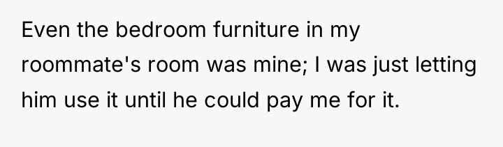 Even the bedroom furniture in my roommate's room was mine;...