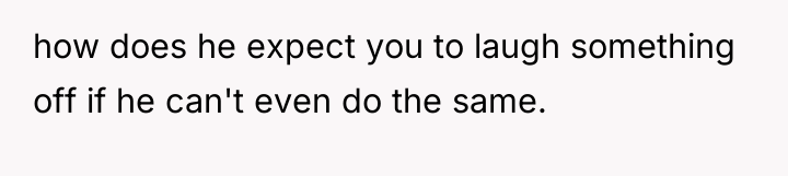 how does he expect you to laugh something off if...