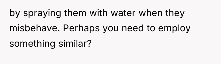 by spraying them with water when they misbehave. Perhaps you...