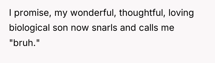 I promise, my wonderful, thoughtful, loving biological son now snarls...