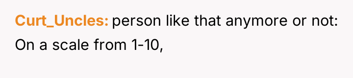 Curt_Uncles person like that anymore or not: On a scale...