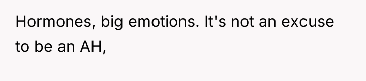 Hormones, big emotions. It's not an excuse to be an...