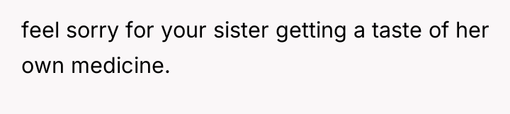 feel sorry for your sister getting a taste of her...