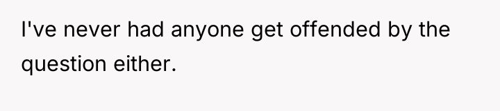 I've never had anyone get offended by the question either.