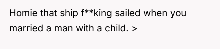 Homie that ship f**king sailed when you married a man...