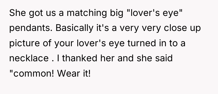 She got us a matching big "lover's eye" pendants. Basically...