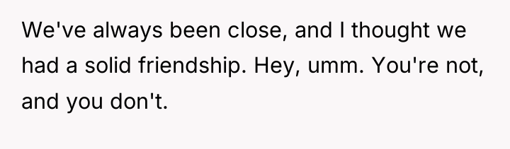 We've always been close, and I thought we had a...