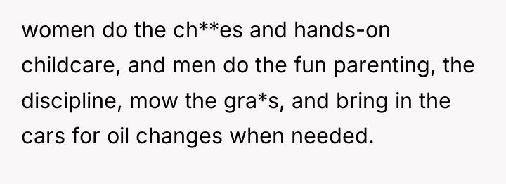 women do the ch**es and hands-on childcare, and men do...