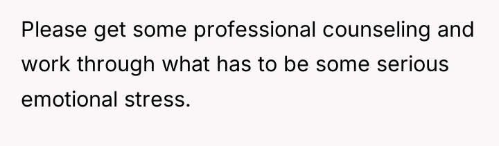 Please get some professional counseling and work through what has...