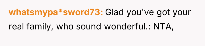 whatsmypa*sword73 Glad you've got your real family, who sound wonderful.:...