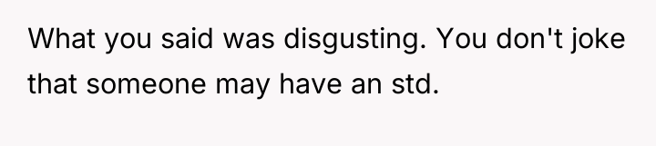 What you said was disgusting. You don't joke that someone...