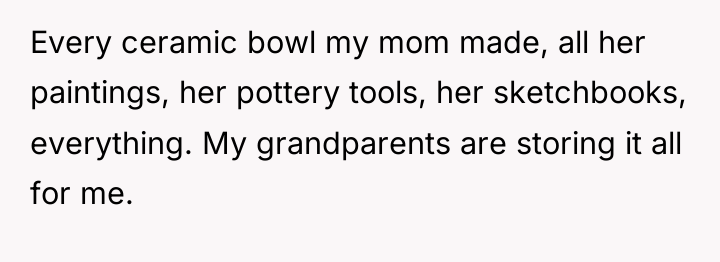 Every ceramic bowl my mom made, all her paintings, her...
